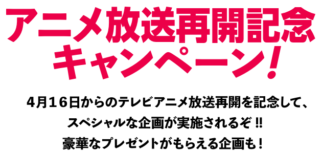 【テレビアニメ放送再開キャンペーン！】4月16日からのテレビアニメ放送再開を記念して、スペシャルな企画が実施されるぞ!!豪華なプレゼントがもらえる企画も！